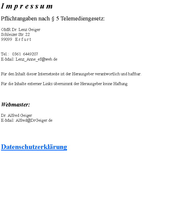 Textfeld: I m p r e s s u m Pflichtangaben nach  5 Telemediengesetz: OMR Dr. Lenz GeigerSchleizer Str. 2299099   E r f u r t Tel.:   0361  6449207E-Mail: Lenz_Anne_ef@web.de  Fr den Inhalt dieser Internetseite ist der Herausgeber verantwortlich und haftbar. Fr die Inhalte externer Links bernimmt der Herausgeber keine Haftung.   Webmaster: Dr. Alfred GeigerE-Mail: Alfred@DrGeiger.deDatenschutzerklrung